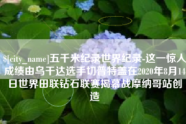 商丘五千米纪录世界纪录-这一惊人成绩由乌干达选手切普特盖在2020年8月14日世界田联钻石联赛揭幕战摩纳哥站创造
