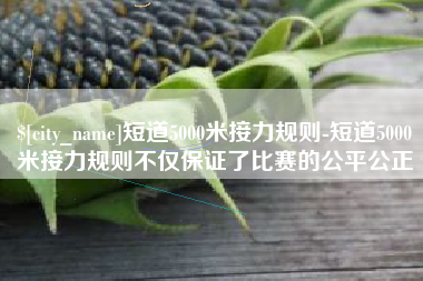 商丘短道5000米接力规则-短道5000米接力规则不仅保证了比赛的公平公正