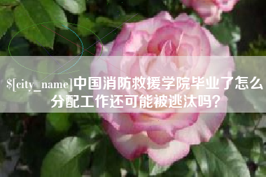 商丘中国消防救援学院毕业了怎么分配工作还可能被逃汰吗？