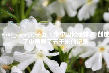 商丘男子五千米中国记录排名-创造了中国男子五千米的记录