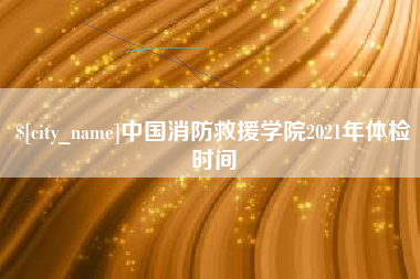 商丘中国消防救援学院2021年体检时间