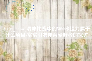 商丘滑冰比赛中的5000米接力属于什么项目-常常引发体育爱好者的探讨