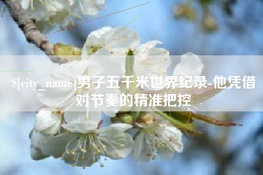 商丘男子五千米世界纪录-他凭借对节奏的精准把控