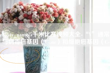 商丘5千米比赛视频大全-“V”通常与病毒癌基因（V-onc）和细胞癌基因（C-onc）相关