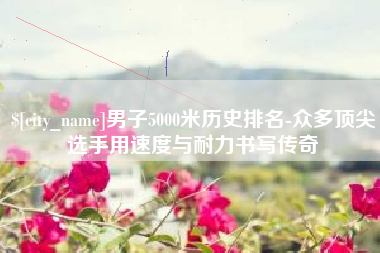 商丘男子5000米历史排名-众多顶尖选手用速度与耐力书写传奇