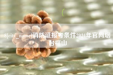 商丘消防证报考条件2024年官网烟台福山